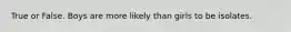True or False. Boys are more likely than girls to be isolates.