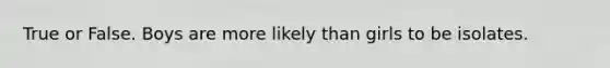 True or False. Boys are more likely than girls to be isolates.