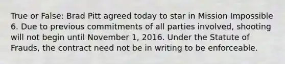 True or False: Brad Pitt agreed today to star in Mission Impossible 6. Due to previous commitments of all parties involved, shooting will not begin until November 1, 2016. Under the Statute of Frauds, the contract need not be in writing to be enforceable.