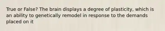 True or False? The brain displays a degree of plasticity, which is an ability to genetically remodel in response to the demands placed on it