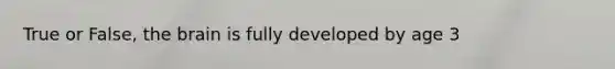 True or False, the brain is fully developed by age 3