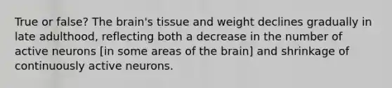 True or false? The brain's tissue and weight declines gradually in late adulthood, reflecting both a decrease in the number of active neurons [in some areas of the brain] and shrinkage of continuously active neurons.