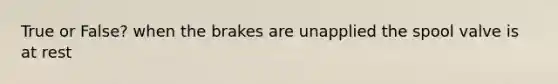 True or False? when the brakes are unapplied the spool valve is at rest
