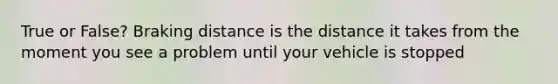 True or False? Braking distance is the distance it takes from the moment you see a problem until your vehicle is stopped