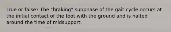 True or false? The "braking" subphase of the gait cycle occurs at the initial contact of the foot with the ground and is halted around the time of midsupport.