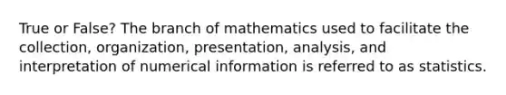 True or False? The branch of mathematics used to facilitate the collection, organization, presentation, analysis, and interpretation of numerical information is referred to as statistics.