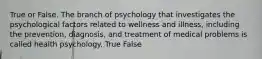 True or False. The branch of psychology that investigates the psychological factors related to wellness and illness, including the prevention, diagnosis, and treatment of medical problems is called health psychology. True False