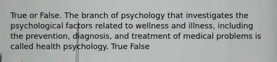 True or False. The branch of psychology that investigates the psychological factors related to wellness and illness, including the prevention, diagnosis, and treatment of medical problems is called health psychology. True False