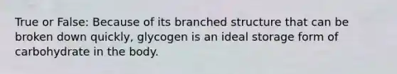 True or False: Because of its branched structure that can be broken down quickly, glycogen is an ideal storage form of carbohydrate in the body.