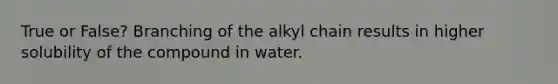 True or False? Branching of the alkyl chain results in higher solubility of the compound in water.