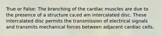 True or False: The branching of the cardiac muscles are due to the presence of a structure ca;ed am intercalated disc. These intercalated disc permits the transmission of electrical signals and transmits mechanical forces between adjacent cardiac cells.