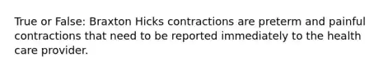 True or False: Braxton Hicks contractions are preterm and painful contractions that need to be reported immediately to the health care provider.