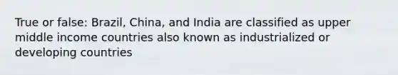 True or false: Brazil, China, and India are classified as upper middle income countries also known as industrialized or developing countries