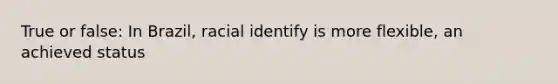 True or false: In Brazil, racial identify is more flexible, an achieved status