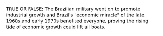 TRUE OR FALSE: The Brazilian military went on to promote industrial growth and Brazil's "economic miracle" of the late 1960s and early 1970s benefited everyone, proving the rising tide of economic growth could lift all boats.