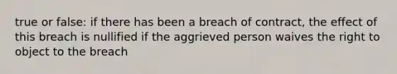 true or false: if there has been a breach of contract, the effect of this breach is nullified if the aggrieved person waives the right to object to the breach