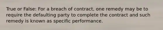 True or False: For a breach of contract, one remedy may be to require the defaulting party to complete the contract and such remedy is known as specific performance.