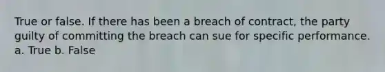 True or false. If there has been a breach of contract, the party guilty of committing the breach can sue for specific performance. a. True b. False