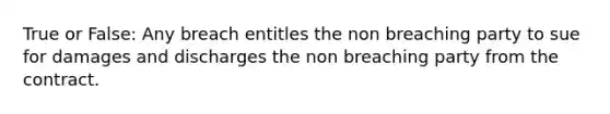 True or False: Any breach entitles the non breaching party to sue for damages and discharges the non breaching party from the contract.