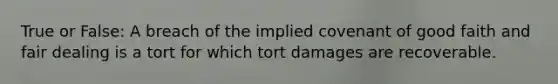 True or False: A breach of the implied covenant of good faith and fair dealing is a tort for which tort damages are recoverable.