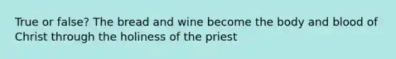 True or false? The bread and wine become the body and blood of Christ through the holiness of the priest