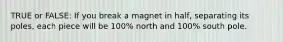 TRUE or FALSE: If you break a magnet in half, separating its poles, each piece will be 100% north and 100% south pole.