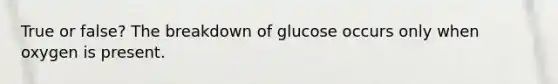 True or false? The breakdown of glucose occurs only when oxygen is present.