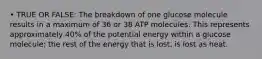 • TRUE OR FALSE: The breakdown of one glucose molecule results in a maximum of 36 or 38 ATP molecules. This represents approximately 40% of the potential energy within a glucose molecule; the rest of the energy that is lost, is lost as heat.