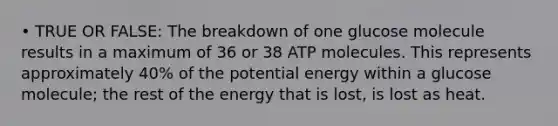 • TRUE OR FALSE: The breakdown of one glucose molecule results in a maximum of 36 or 38 ATP molecules. This represents approximately 40% of the potential energy within a glucose molecule; the rest of the energy that is lost, is lost as heat.