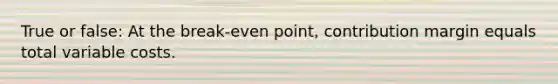 True or false: At the break-even point, contribution margin equals total variable costs.