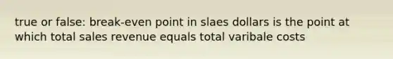 true or false: break-even point in slaes dollars is the point at which total sales revenue equals total varibale costs