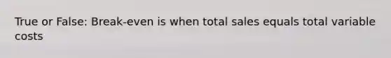 True or False: Break-even is when total sales equals total variable costs