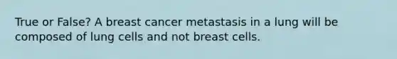 True or False? A breast cancer metastasis in a lung will be composed of lung cells and not breast cells.