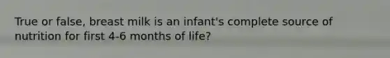 True or false, breast milk is an infant's complete source of nutrition for first 4-6 months of life?