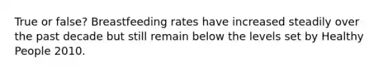 True or false? Breastfeeding rates have increased steadily over the past decade but still remain below the levels set by Healthy People 2010.