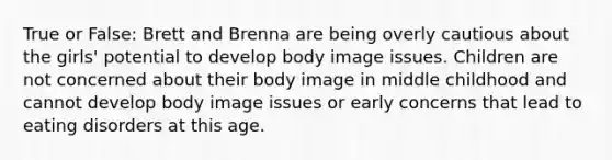 True or False: Brett and Brenna are being overly cautious about the girls' potential to develop body image issues. Children are not concerned about their body image in middle childhood and cannot develop body image issues or early concerns that lead to eating disorders at this age.