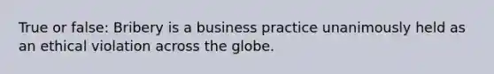 True or false: Bribery is a business practice unanimously held as an ethical violation across the globe.