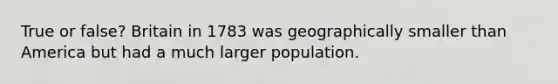 True or false? Britain in 1783 was geographically smaller than America but had a much larger population.