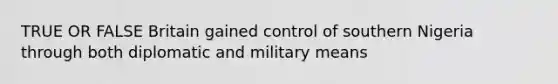 TRUE OR FALSE Britain gained control of southern Nigeria through both diplomatic and military means