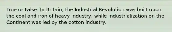 True or False: In Britain, the Industrial Revolution was built upon the coal and iron of heavy industry, while industrialization on the Continent was led by the cotton industry.