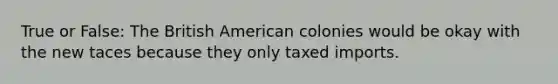 True or False: The British American colonies would be okay with the new taces because they only taxed imports.