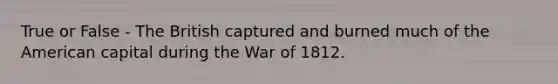 True or False - The British captured and burned much of the American capital during the War of 1812.