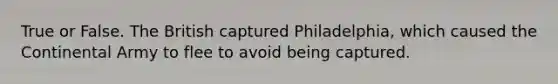 True or False. The British captured Philadelphia, which caused the Continental Army to flee to avoid being captured.