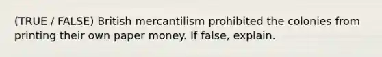 (TRUE / FALSE) British mercantilism prohibited the colonies from printing their own paper money. If false, explain.