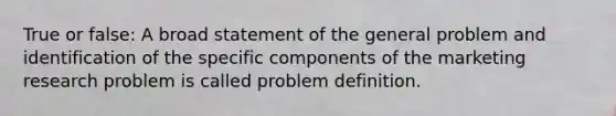 True or false: A broad statement of the general problem and identification of the specific components of the marketing research problem is called problem definition.