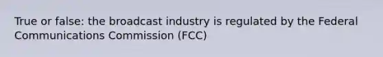 True or false: the broadcast industry is regulated by the Federal Communications Commission (FCC)