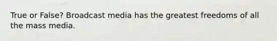 True or False? Broadcast media has the greatest freedoms of all the mass media.