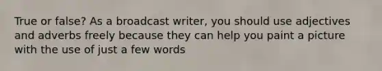 True or false? As a broadcast writer, you should use adjectives and adverbs freely because they can help you paint a picture with the use of just a few words