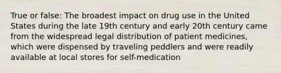 True or false: The broadest impact on drug use in the United States during the late 19th century and early 20th century came from the widespread legal distribution of patient medicines, which were dispensed by traveling peddlers and were readily available at local stores for self-medication