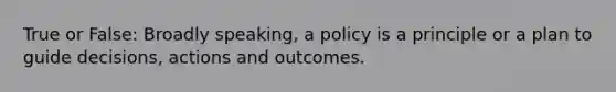 True or False: Broadly speaking, a policy is a principle or a plan to guide decisions, actions and outcomes.